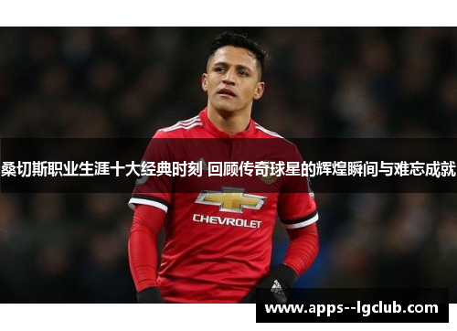 桑切斯职业生涯十大经典时刻 回顾传奇球星的辉煌瞬间与难忘成就