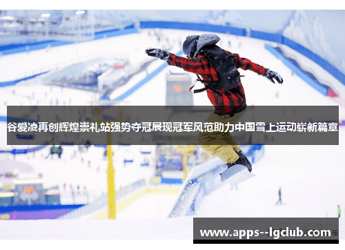 谷爱凌再创辉煌崇礼站强势夺冠展现冠军风范助力中国雪上运动崭新篇章