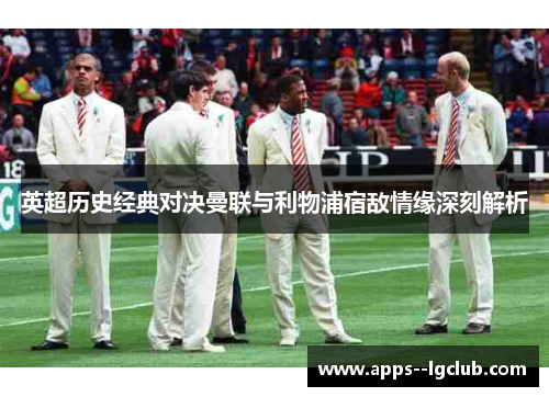 英超历史经典对决曼联与利物浦宿敌情缘深刻解析