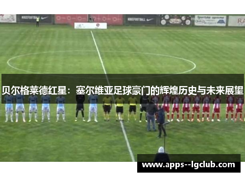 贝尔格莱德红星：塞尔维亚足球豪门的辉煌历史与未来展望