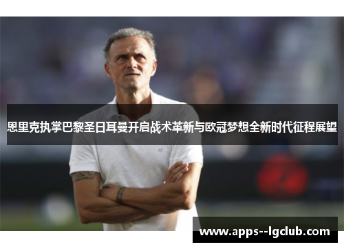 恩里克执掌巴黎圣日耳曼开启战术革新与欧冠梦想全新时代征程展望 恩里克执掌巴黎圣日耳曼开启战术革新与欧冠梦想全新时代征程展望