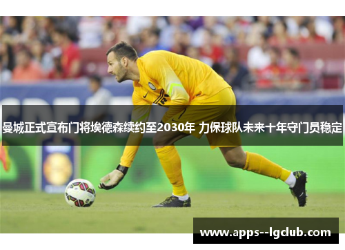 曼城正式宣布门将埃德森续约至2030年 力保球队未来十年守门员稳定 曼城正式宣布门将埃德森续约至2030年 力保球队未来十年守门员稳定