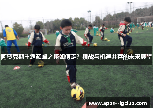 阿贾克斯重返巅峰之路如何走?挑战与机遇并存的未来展望 阿贾克斯重返巅峰之路如何走?挑战与机遇并存的未来展望