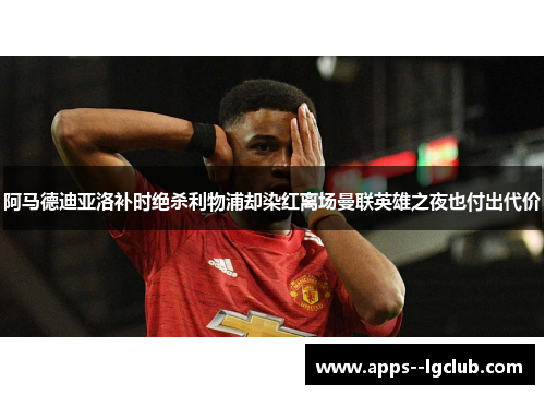 阿马德迪亚洛补时绝杀利物浦却染红离场曼联英雄之夜也付出代价 阿马德迪亚洛补时绝杀利物浦却染红离场曼联英雄之夜也付出代价