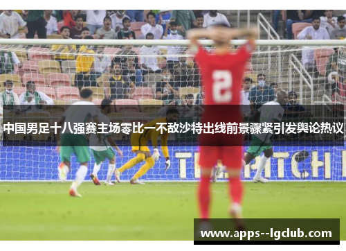 中国男足十八强赛主场零比一不敌沙特出线前景骤紧引发舆论热议