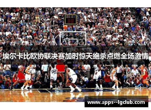 埃尔卡比欧协联决赛加时惊天绝杀点燃全场激情