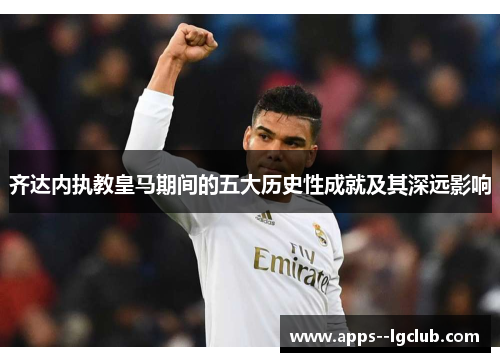 齐达内执教皇马期间的五大历史性成就及其深远影响 齐达内执教皇马期间的五大历史性成就及其深远影响