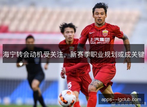 海宁转会动机受关注，新赛季职业规划或成关键